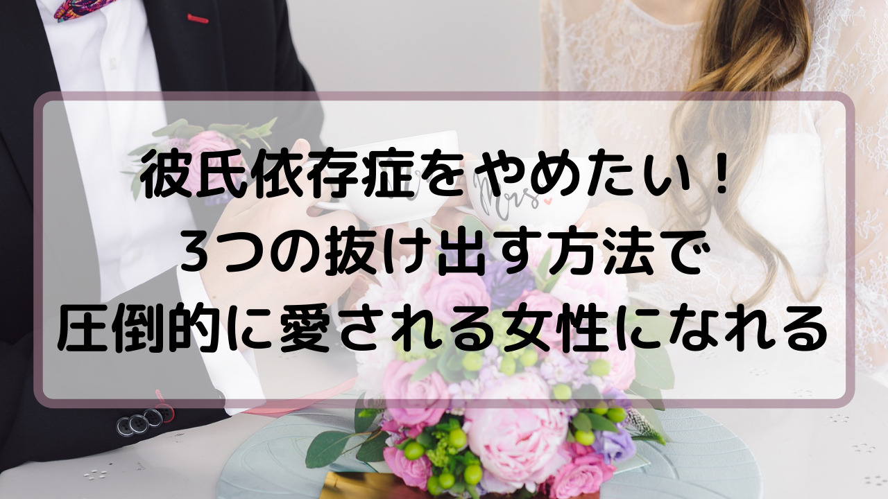 彼氏依存症をやめたい 3つの抜け出す方法で圧倒的に愛される女性になれる